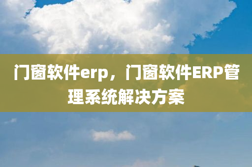 门窗软件erp，门窗软件ERP管理系统解决方案