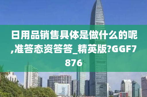 日用品销售具体是做什么的呢,准答态资答答_精英版?GGF7876