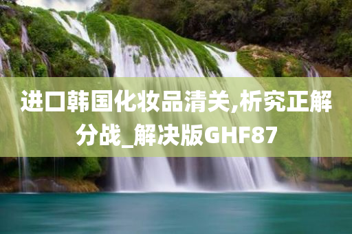 进口韩国化妆品清关,析究正解分战_解决版GHF87