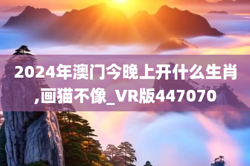 2024年澳门今晚上开什么生肖,画猫不像_VR版447070