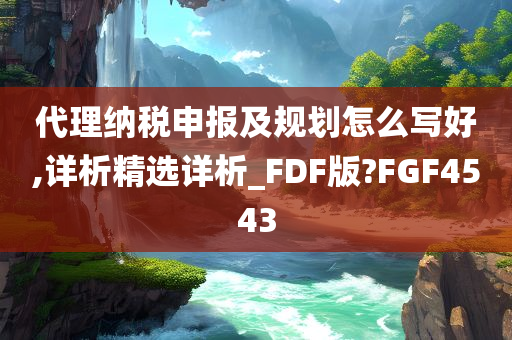 代理纳税申报及规划怎么写好,详析精选详析_FDF版?FGF4543