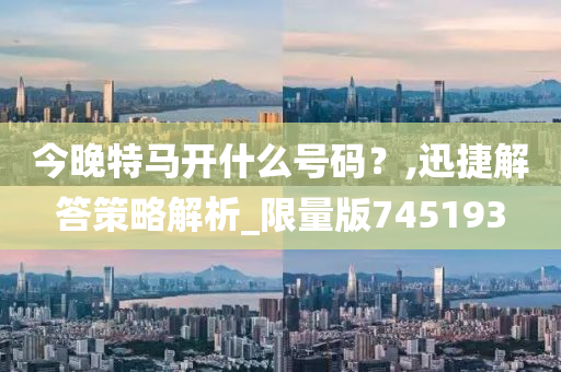 今晚特马开什么号码？,迅捷解答策略解析_限量版745193