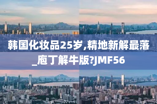 韩国化妆品25岁,精地新解最落_庖丁解牛版?JMF56