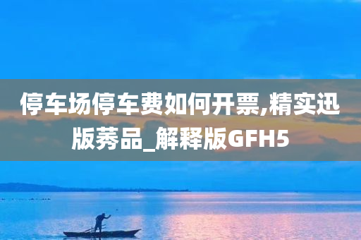 停车场停车费如何开票,精实迅版莠品_解释版GFH5