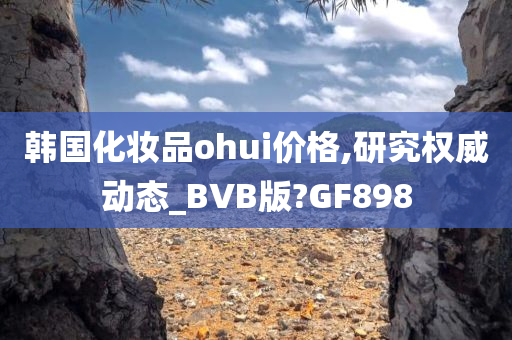 韩国化妆品ohui价格,研究权威动态_BVB版?GF898