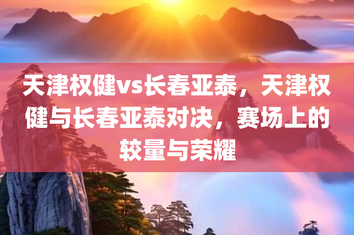 天津权健vs长春亚泰，天津权健与长春亚泰对决，赛场上的较量与荣耀