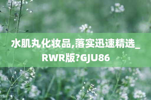 水肌丸化妆品,落实迅速精选_RWR版?GJU86