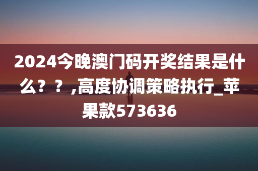 2024今晚澳门码开奖结果是什么？？,高度协调策略执行_苹果款573636