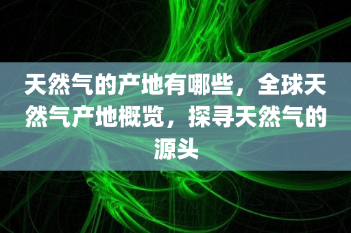 天然气的产地有哪些，全球天然气产地概览，探寻天然气的源头