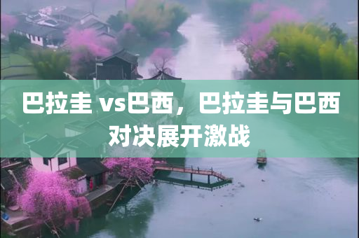 巴拉圭 vs巴西，巴拉圭与巴西对决展开激战