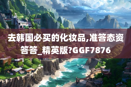 去韩国必买的化妆品,准答态资答答_精英版?GGF7876