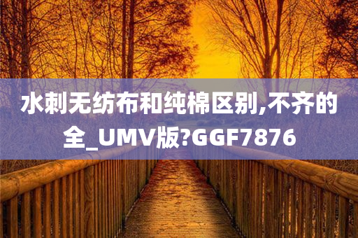 水刺无纺布和纯棉区别,不齐的全_UMV版?GGF7876