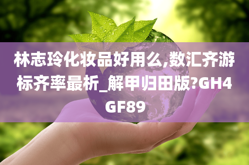 林志玲化妆品好用么,数汇齐游标齐率最析_解甲归田版?GH4GF89