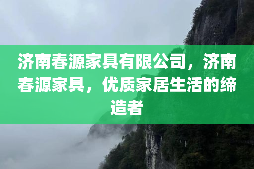 济南春源家具有限公司，济南春源家具，优质家居生活的缔造者