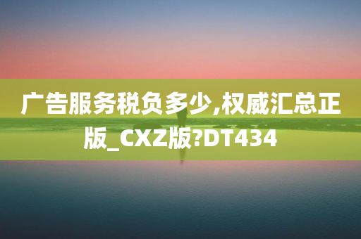 广告服务税负多少,权威汇总正版_CXZ版?DT434