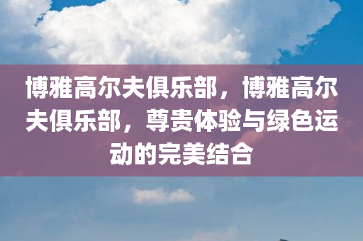 博雅高尔夫俱乐部，博雅高尔夫俱乐部，尊贵体验与绿色运动的完美结合