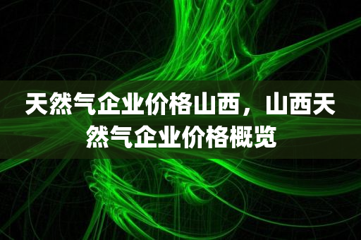 天然气企业价格山西，山西天然气企业价格概览