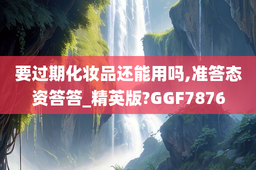 要过期化妆品还能用吗,准答态资答答_精英版?GGF7876