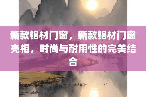 新款铝材门窗，新款铝材门窗亮相，时尚与耐用性的完美结合