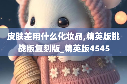 皮肤差用什么化妆品,精英版挑战版复刻版_精英版4545