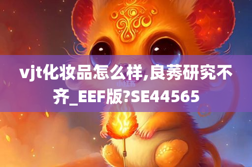 vjt化妆品怎么样,良莠研究不齐_EEF版?SE44565