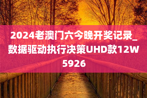 2024老澳门六今晚开奖记录_数据驱动执行决策UHD款12W5926