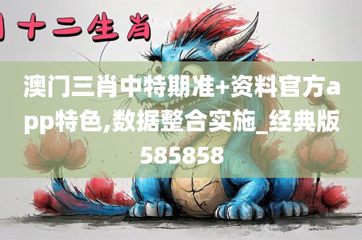 澳门三肖中特期准+资料官方app特色,数据整合实施_经典版585858