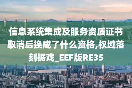 信息系统集成及服务资质证书取消后换成了什么资格,权域落刻据戏_EEF版RE35