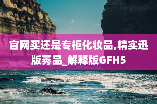 官网买还是专柜化妆品,精实迅版莠品_解释版GFH5