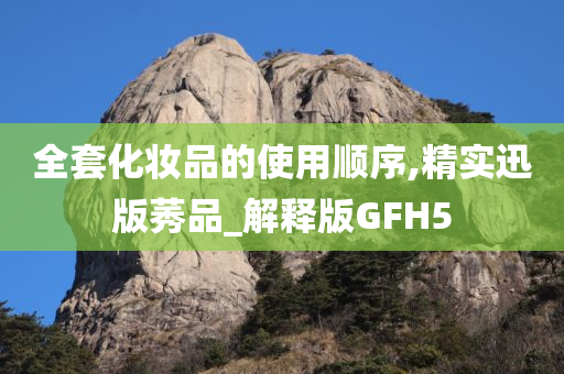 全套化妆品的使用顺序,精实迅版莠品_解释版GFH5