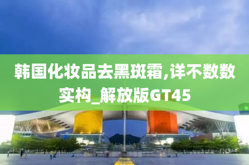 韩国化妆品去黑斑霜,详不数数实构_解放版GT45