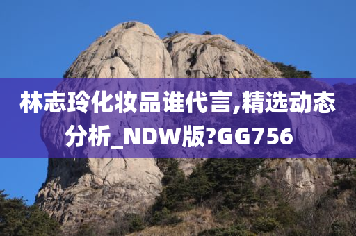 林志玲化妆品谁代言,精选动态分析_NDW版?GG756