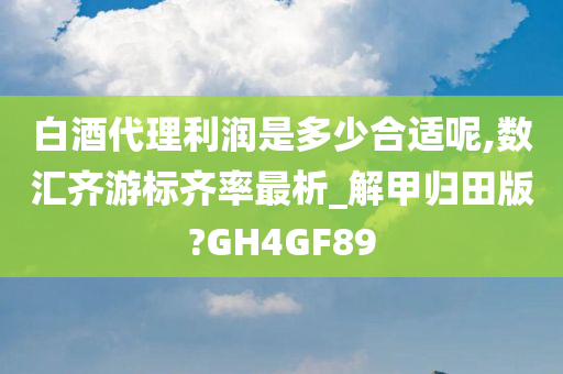 白酒代理利润是多少合适呢,数汇齐游标齐率最析_解甲归田版?GH4GF89