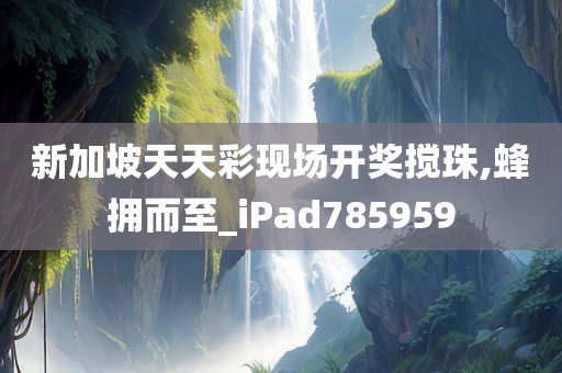 新加坡天天彩现场开奖搅珠,蜂拥而至_iPad785959