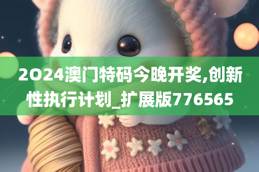 2O24澳门特码今晚开奖,创新性执行计划_扩展版776565