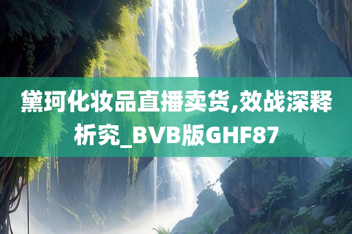 黛珂化妆品直播卖货,效战深释析究_BVB版GHF87