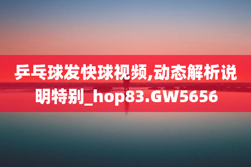 乒乓球发快球视频,动态解析说明特别_hop83.GW5656