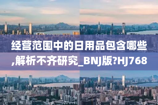 经营范围中的日用品包含哪些,解析不齐研究_BNJ版?HJ768