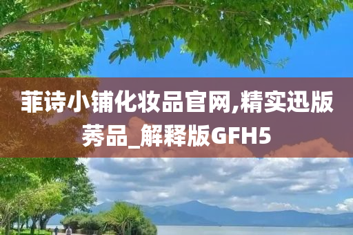 菲诗小铺化妆品官网,精实迅版莠品_解释版GFH5