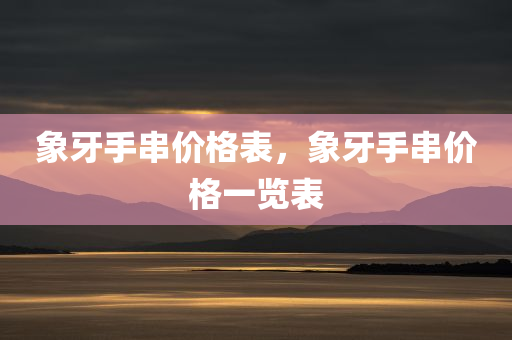 象牙手串价格表，象牙手串价格一览表今晚必出三肖2025_2025新澳门精准免费提供·精确判断