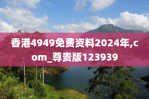 香港4949免费资料2024年,com_尊贵版123939