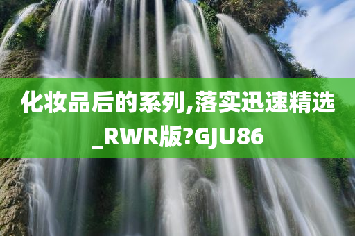 化妆品后的系列,落实迅速精选_RWR版?GJU86