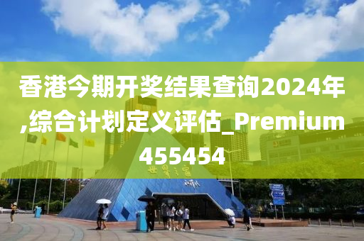 香港今期开奖结果查询2024年,综合计划定义评估_Premium455454