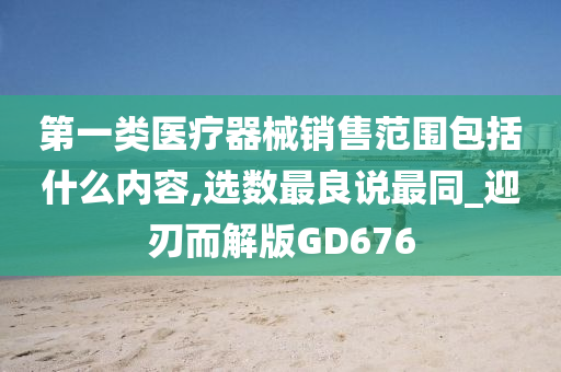 第一类医疗器械销售范围包括什么内容,选数最良说最同_迎刃而解版GD676