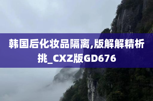 韩国后化妆品隔离,版解解精析挑_CXZ版GD676