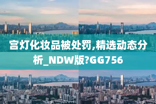 宫灯化妆品被处罚,精选动态分析_NDW版?GG756