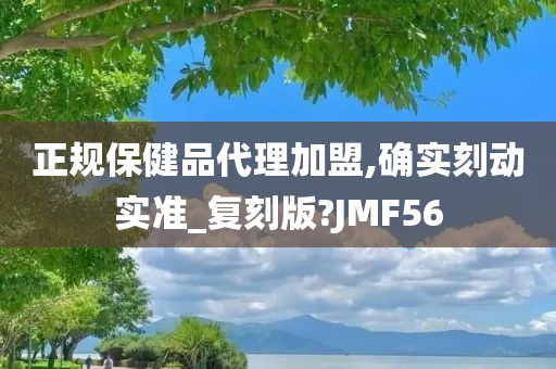 正规保健品代理加盟,确实刻动实准_复刻版?JMF56