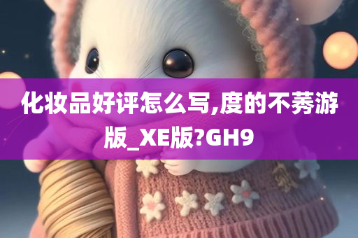 化妆品好评怎么写,度的不莠游版_XE版?GH9