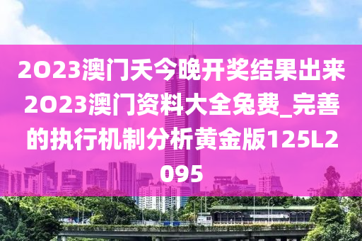 2O23澳门夭今晚开奖结果出来2O23澳门资料大全兔费_完善的执行机制分析黄金版125L2095