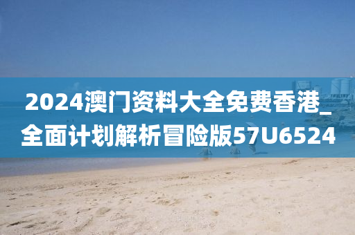 2024澳门资料大全免费香港_全面计划解析冒险版57U6524